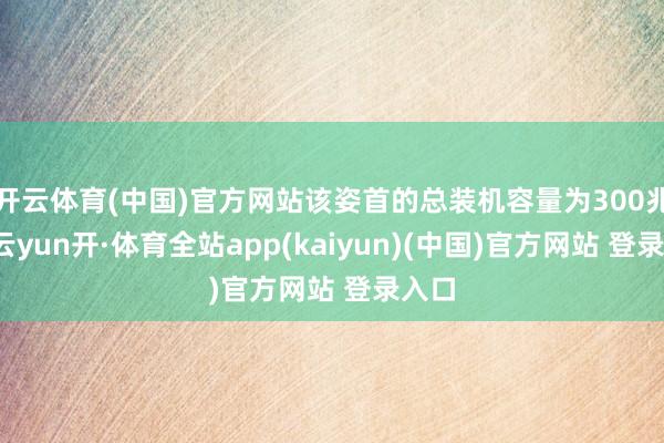 开云体育(中国)官方网站该姿首的总装机容量为300兆瓦-云yun开·体育全站app(kaiyun)(中国)官方网站 登录入口