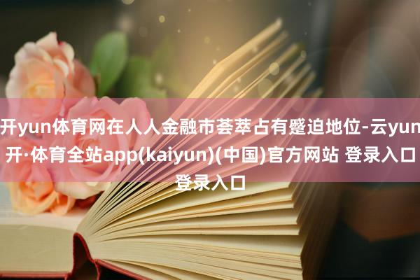 开yun体育网在人人金融市荟萃占有蹙迫地位-云yun开·体育全站app(kaiyun)(中国)官方网站 登录入口