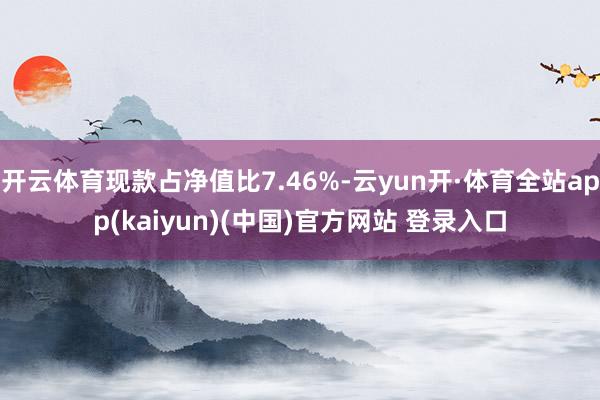 开云体育现款占净值比7.46%-云yun开·体育全站app(kaiyun)(中国)官方网站 登录入口