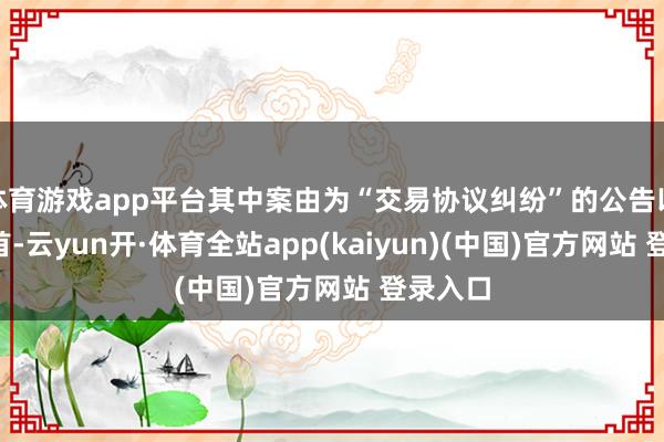 体育游戏app平台其中案由为“交易协议纠纷”的公告以4则居首-云yun开·体育全站app(kaiyun)(中国)官方网站 登录入口