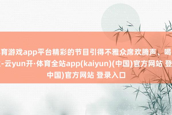 体育游戏app平台精彩的节目引得不雅众席欢腾声、喝彩声握住-云yun开·体育全站app(kaiyun)(中国)官方网站 登录入口