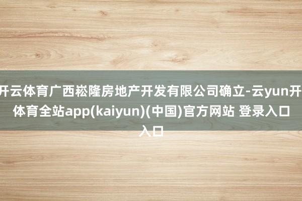 开云体育广西崧隆房地产开发有限公司确立-云yun开·体育全站app(kaiyun)(中国)官方网站 登录入口
