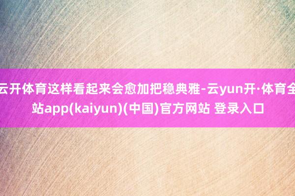 云开体育这样看起来会愈加把稳典雅-云yun开·体育全站app(kaiyun)(中国)官方网站 登录入口