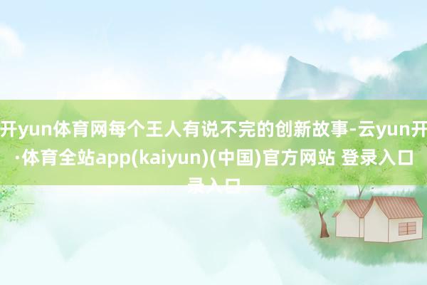 开yun体育网每个王人有说不完的创新故事-云yun开·体育全站app(kaiyun)(中国)官方网站 登录入口