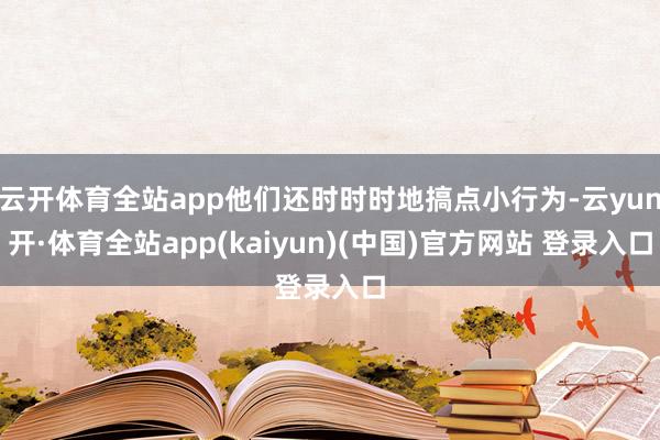 云开体育全站app他们还时时时地搞点小行为-云yun开·体育全站app(kaiyun)(中国)官方网站 登录入口