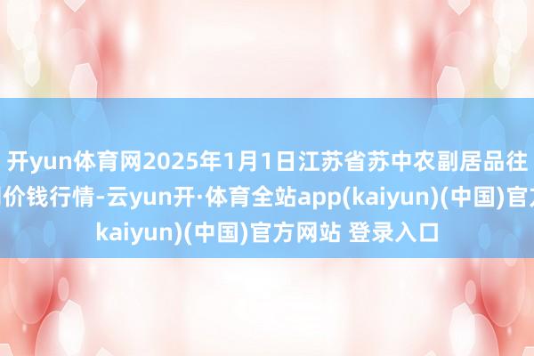 开yun体育网2025年1月1日江苏省苏中农副居品往复中心有限公司价钱行情-云yun开·体育全站app(kaiyun)(中国)官方网站 登录入口