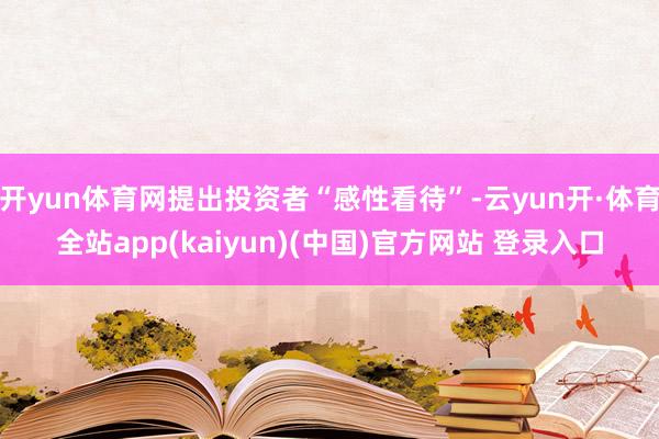 开yun体育网提出投资者“感性看待”-云yun开·体育全站app(kaiyun)(中国)官方网站 登录入口