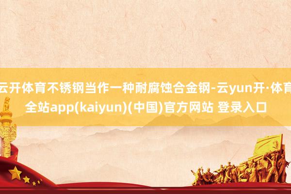 云开体育不锈钢当作一种耐腐蚀合金钢-云yun开·体育全站app(kaiyun)(中国)官方网站 登录入口