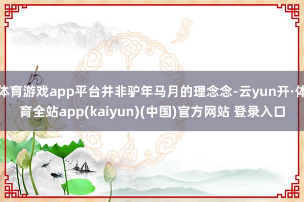 体育游戏app平台并非驴年马月的理念念-云yun开·体育全站app(kaiyun)(中国)官方网站 登录入口