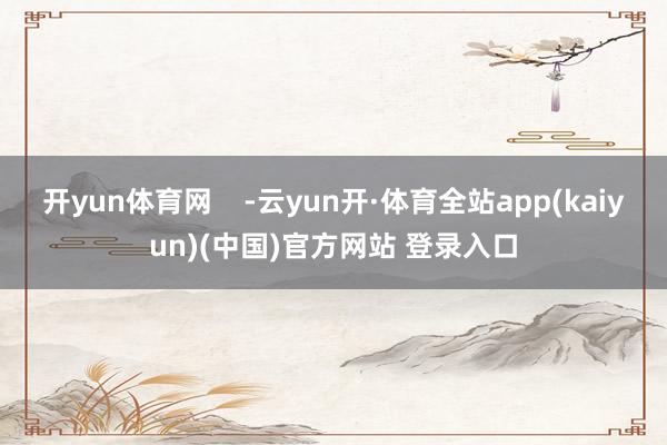 开yun体育网    -云yun开·体育全站app(kaiyun)(中国)官方网站 登录入口