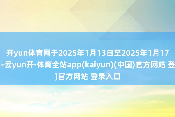 开yun体育网于2025年1月13日至2025年1月17日历间-云yun开·体育全站app(kaiyun)(中国)官方网站 登录入口