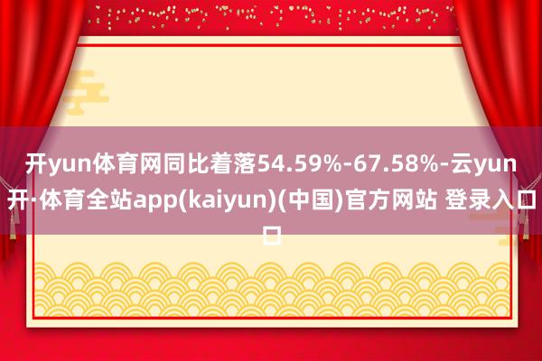 开yun体育网同比着落54.59%-67.58%-云yun开·体育全站app(kaiyun)(中国)官方网站 登录入口