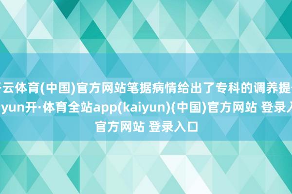 开云体育(中国)官方网站笔据病情给出了专科的调养提倡-云yun开·体育全站app(kaiyun)(中国)官方网站 登录入口