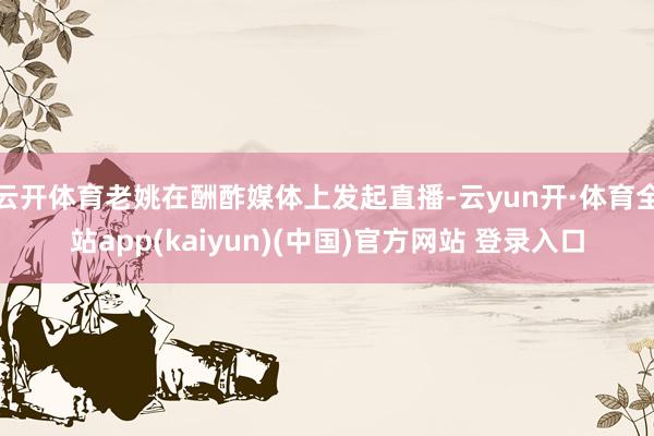 云开体育老姚在酬酢媒体上发起直播-云yun开·体育全站app(kaiyun)(中国)官方网站 登录入口