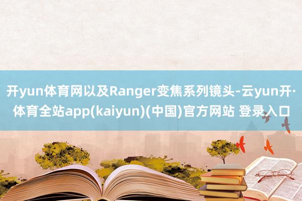 开yun体育网以及Ranger变焦系列镜头-云yun开·体育全站app(kaiyun)(中国)官方网站 登录入口