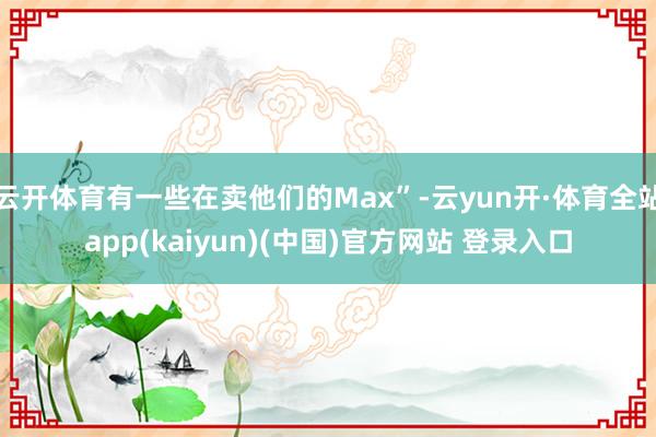 云开体育有一些在卖他们的Max”-云yun开·体育全站app(kaiyun)(中国)官方网站 登录入口