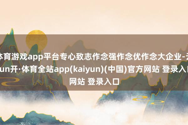 体育游戏app平台专心致志作念强作念优作念大企业-云yun开·体育全站app(kaiyun)(中国)官方网站 登录入口