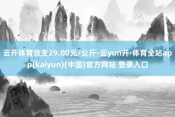 云开体育收支29.00元/公斤-云yun开·体育全站app(kaiyun)(中国)官方网站 登录入口