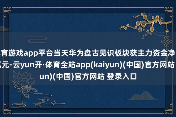 体育游戏app平台当天华为盘古见识板块获主力资金净流出0.92亿元-云yun开·体育全站app(kaiyun)(中国)官方网站 登录入口