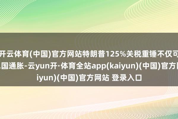 开云体育(中国)官方网站特朗普125%关税重锤不仅可能推高好意思国通胀-云yun开·体育全站app(kaiyun)(中国)官方网站 登录入口