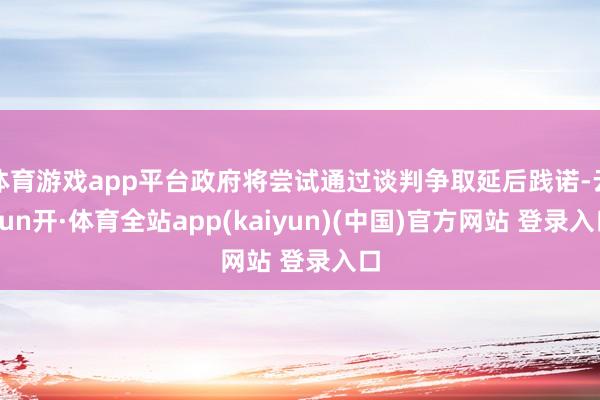体育游戏app平台政府将尝试通过谈判争取延后践诺-云yun开·体育全站app(kaiyun)(中国)官方网站 登录入口