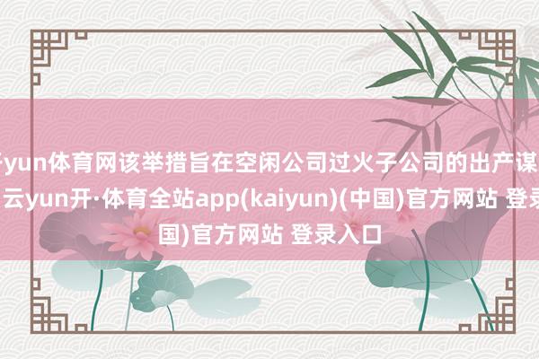 开yun体育网该举措旨在空闲公司过火子公司的出产谋划需求-云yun开·体育全站app(kaiyun)(中国)官方网站 登录入口