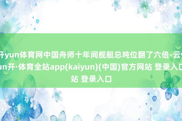 开yun体育网中国舟师十年间舰艇总吨位翻了六倍-云yun开·体育全站app(kaiyun)(中国)官方网站 登录入口