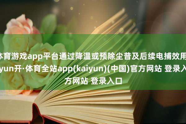 体育游戏app平台通过降温或预除尘普及后续电捕效用-云yun开·体育全站app(kaiyun)(中国)官方网站 登录入口