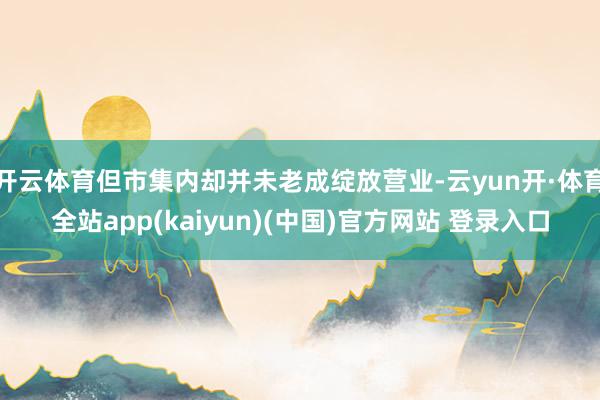 开云体育但市集内却并未老成绽放营业-云yun开·体育全站app(kaiyun)(中国)官方网站 登录入口