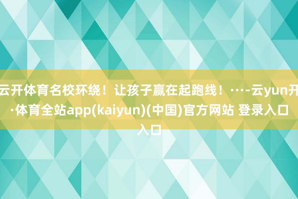 云开体育名校环绕!让孩子赢在起跑线!···-云yun开·体育全站app(kaiyun)(中国)官方网站 登录入口
