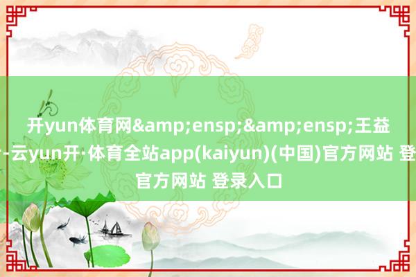开yun体育网  王益平女士-云yun开·体育全站app(kaiyun)(中国)官方网站 登录入口