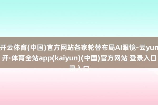 开云体育(中国)官方网站各家轮替布局AI眼镜-云yun开·体育全站app(kaiyun)(中国)官方网站 登录入口