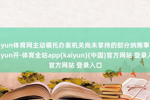 开yun体育网主动嘱托办案机关尚未掌持的部分纳贿事实-云yun开·体育全站app(kaiyun)(中国)官方网站 登录入口