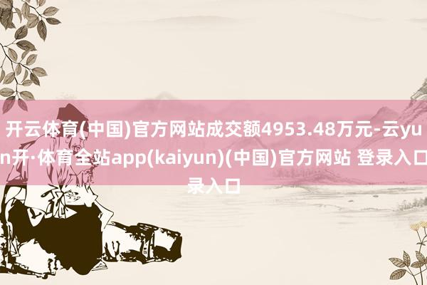 开云体育(中国)官方网站成交额4953.48万元-云yun开·体育全站app(kaiyun)(中国)官方网站 登录入口
