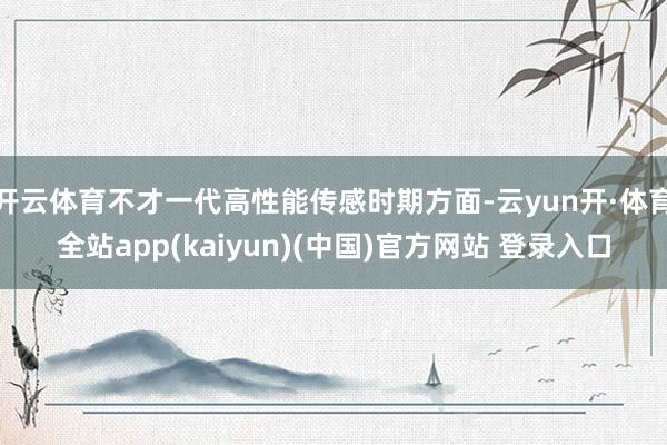 开云体育不才一代高性能传感时期方面-云yun开·体育全站app(kaiyun)(中国)官方网站 登录入口