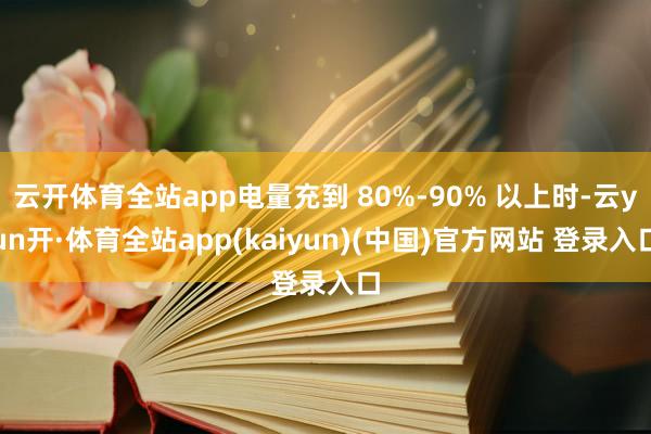 云开体育全站app电量充到 80%-90% 以上时-云yun开·体育全站app(kaiyun)(中国)官方网站 登录入口