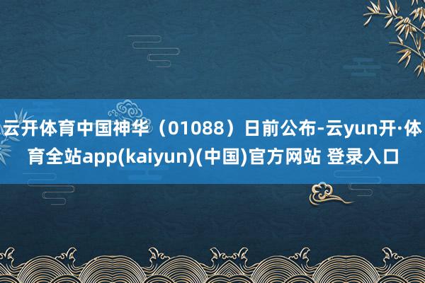 云开体育中国神华（01088）日前公布-云yun开·体育全站app(kaiyun)(中国)官方网站 登录入口