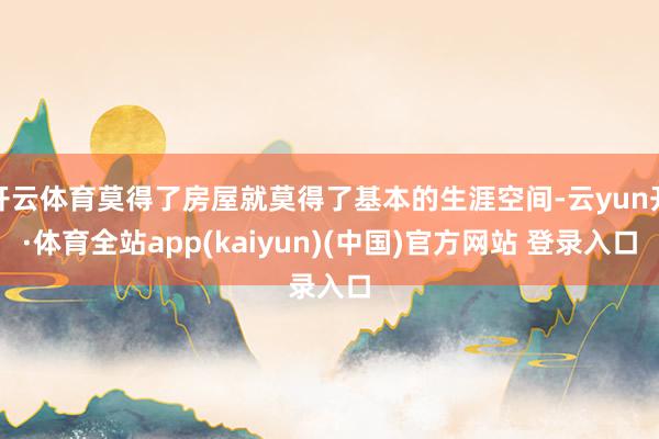 开云体育莫得了房屋就莫得了基本的生涯空间-云yun开·体育全站app(kaiyun)(中国)官方网站 登录入口