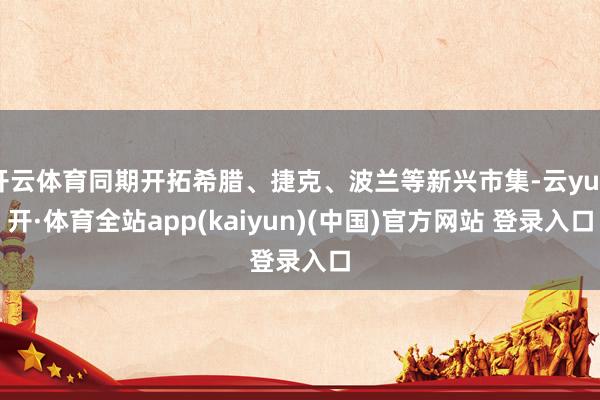 开云体育同期开拓希腊、捷克、波兰等新兴市集-云yun开·体育全站app(kaiyun)(中国)官方网站 登录入口