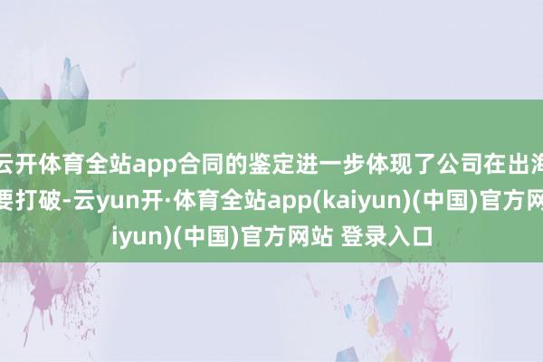 云开体育全站app合同的鉴定进一步体现了公司在出海业务上的紧要打破-云yun开·体育全站app(kaiyun)(中国)官方网站 登录入口