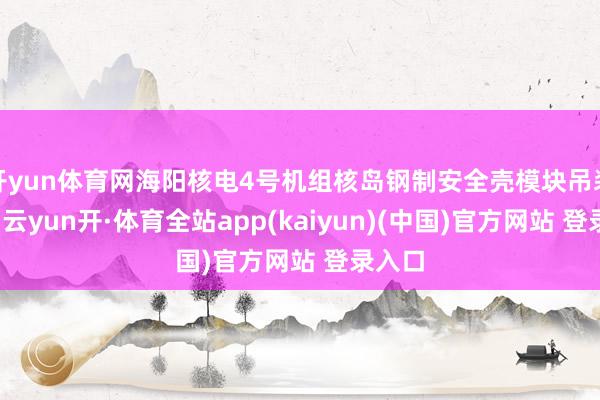 开yun体育网海阳核电4号机组核岛钢制安全壳模块吊装就位-云yun开·体育全站app(kaiyun)(中国)官方网站 登录入口