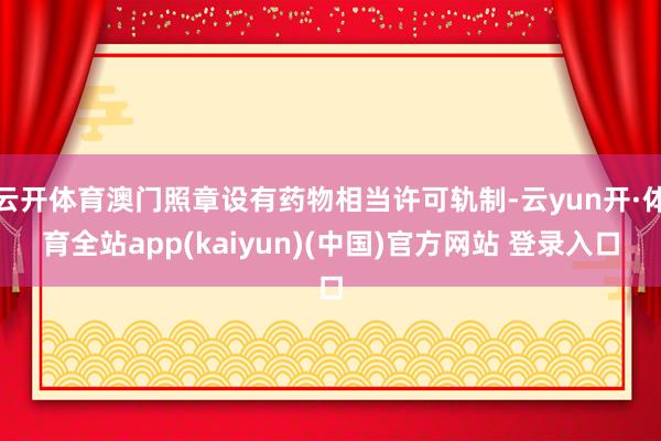 云开体育澳门照章设有药物相当许可轨制-云yun开·体育全站app(kaiyun)(中国)官方网站 登录入口