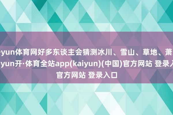 开yun体育网好多东谈主会猜测冰川、雪山、草地、萧索-云yun开·体育全站app(kaiyun)(中国)官方网站 登录入口