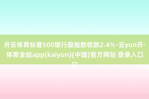开云体育标普500银行股指数收跌2.4%-云yun开·体育全站app(kaiyun)(中国)官方网站 登录入口
