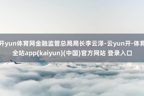 开yun体育网金融监管总局局长李云泽-云yun开·体育全站app(kaiyun)(中国)官方网站 登录入口