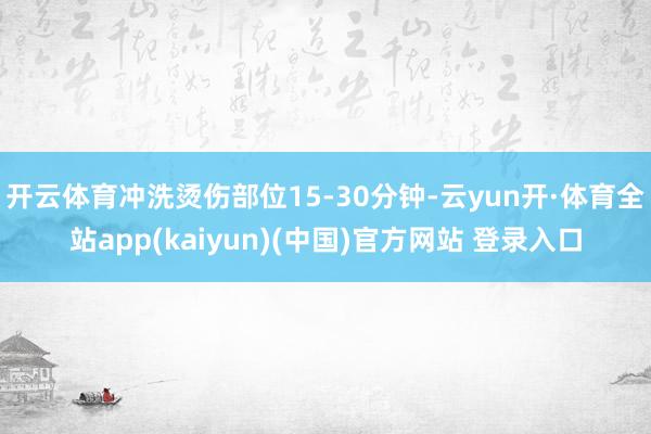 开云体育冲洗烫伤部位15-30分钟-云yun开·体育全站app(kaiyun)(中国)官方网站 登录入口