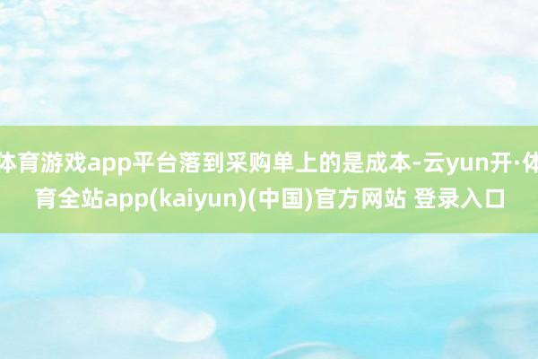 体育游戏app平台落到采购单上的是成本-云yun开·体育全站app(kaiyun)(中国)官方网站 登录入口