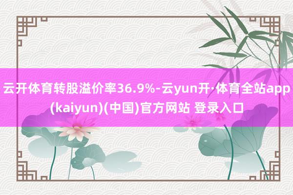 云开体育转股溢价率36.9%-云yun开·体育全站app(kaiyun)(中国)官方网站 登录入口