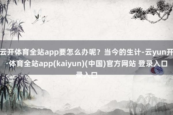 云开体育全站app要怎么办呢？当今的生计-云yun开·体育全站app(kaiyun)(中国)官方网站 登录入口
