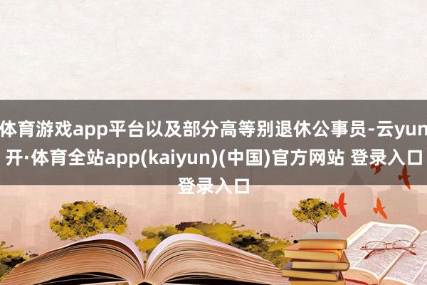 体育游戏app平台以及部分高等别退休公事员-云yun开·体育全站app(kaiyun)(中国)官方网站 登录入口